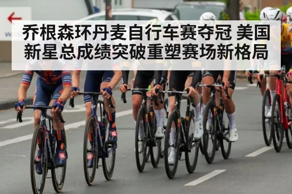 乔根森环丹麦自行车赛夺冠 美国新星总成绩突破重塑赛场新格局