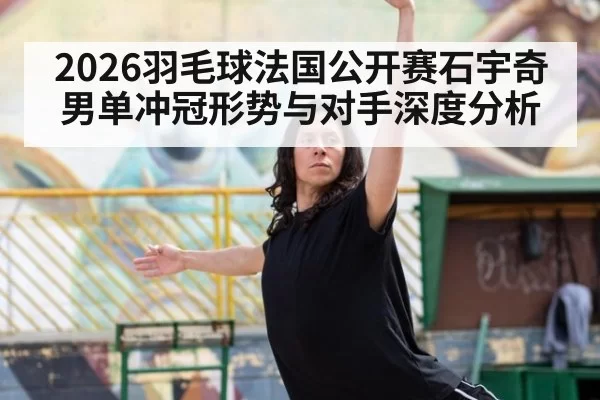 2026羽毛球法国公开赛石宇奇男单冲冠形势与对手深度分析